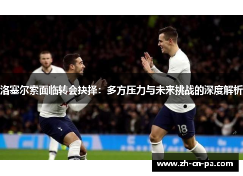 洛塞尔索面临转会抉择：多方压力与未来挑战的深度解析