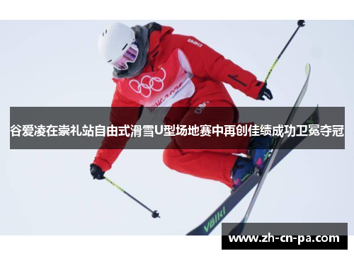 谷爱凌在崇礼站自由式滑雪U型场地赛中再创佳绩成功卫冕夺冠