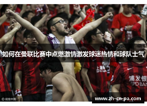 如何在曼联比赛中点燃激情激发球迷热情和球队士气