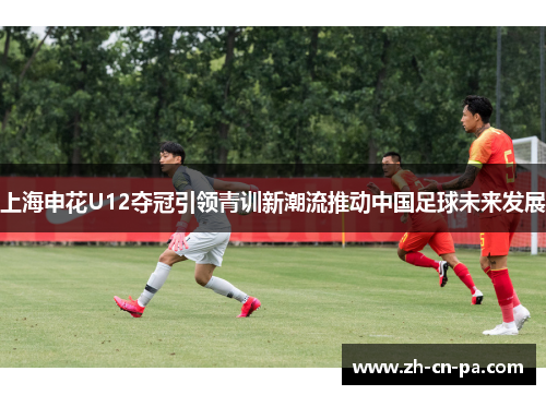 上海申花U12夺冠引领青训新潮流推动中国足球未来发展