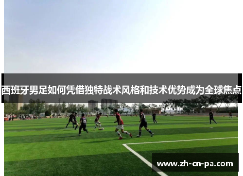 西班牙男足如何凭借独特战术风格和技术优势成为全球焦点