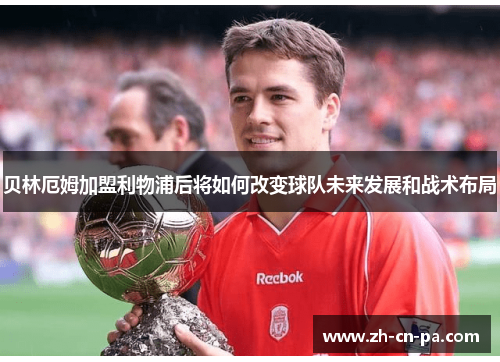 贝林厄姆加盟利物浦后将如何改变球队未来发展和战术布局