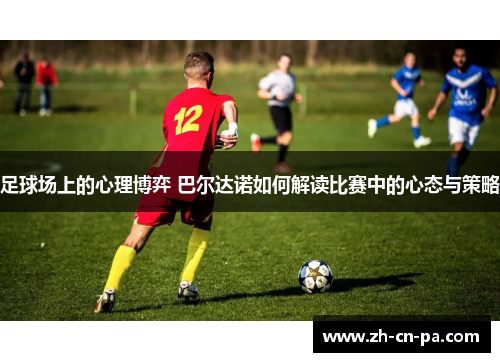 足球场上的心理博弈 巴尔达诺如何解读比赛中的心态与策略
