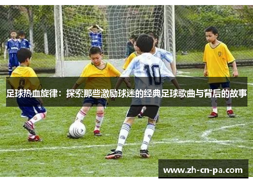 足球热血旋律:探索那些激励球迷的经典足球歌曲与背后的故事 足球热血旋律:探索那些激励球迷的经典足球歌曲与背后的故事