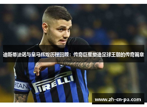 迪斯蒂法诺与皇马辉煌历程回顾：传奇巨星塑造足球王朝的传奇篇章