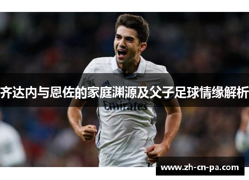 齐达内与恩佐的家庭渊源及父子足球情缘解析