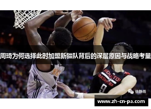 周琦为何选择此时加盟新疆队背后的深层原因与战略考量