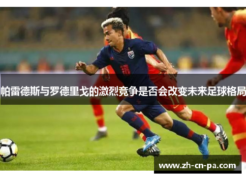 帕雷德斯与罗德里戈的激烈竞争是否会改变未来足球格局