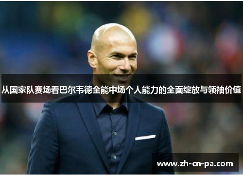 从国家队赛场看巴尔韦德全能中场个人能力的全面绽放与领袖价值