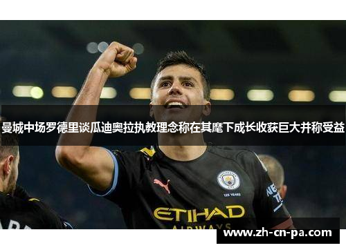 曼城中场罗德里谈瓜迪奥拉执教理念称在其麾下成长收获巨大并称受益