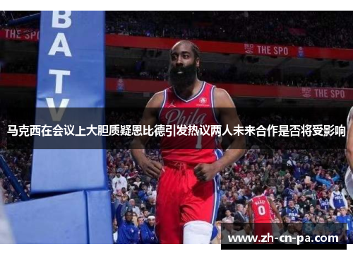马克西在会议上大胆质疑恩比德引发热议两人未来合作是否将受影响