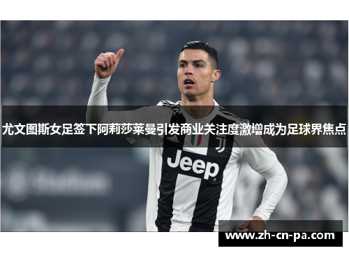 尤文图斯女足签下阿莉莎莱曼引发商业关注度激增成为足球界焦点 尤文图斯女足签下阿莉莎莱曼引发商业关注度激增成为足球界焦点