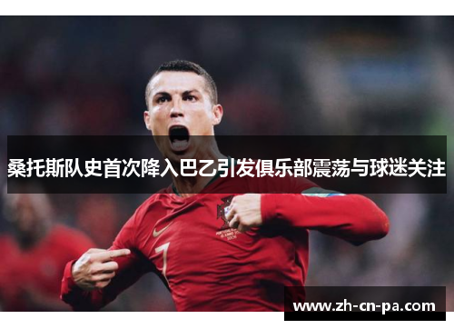 桑托斯队史首次降入巴乙引发俱乐部震荡与球迷关注 桑托斯队史首次降入巴乙引发俱乐部震荡与球迷关注