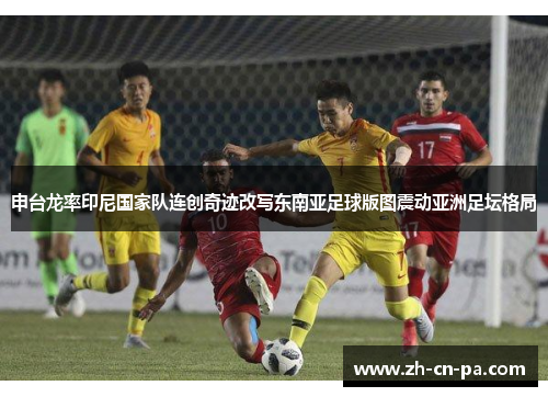 申台龙率印尼国家队连创奇迹改写东南亚足球版图震动亚洲足坛格局 申台龙率印尼国家队连创奇迹改写东南亚足球版图震动亚洲足坛格局